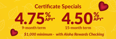 Certificate Specials. 4.75% APY* 9-month term. 4.50% APY* 15-month term. $1,000 minimum with Aloha Rewards Checking