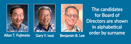 The candidates for Board of Directors are shown in alphabetical order by surname. Allan T. Fujimoto. Gary Y. Iwai. Benjamin B. Lee