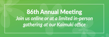 86th Annual Meeting. Join us online or at a limited in-person gathering at our Kaimuki office